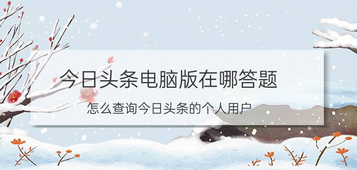 今日头条电脑版在哪答题 怎么查询今日头条的个人用户？